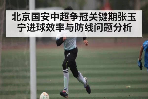 北京国安中超争冠关键期张玉宁进球效率与防线问题分析