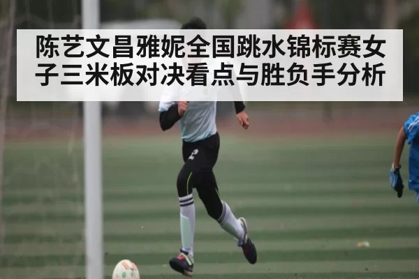 陈艺文昌雅妮全国跳水锦标赛女子三米板对决看点与胜负手分析