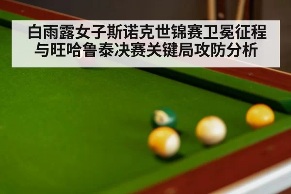白雨露女子斯诺克世锦赛卫冕征程与旺哈鲁泰决赛关键局攻防分析